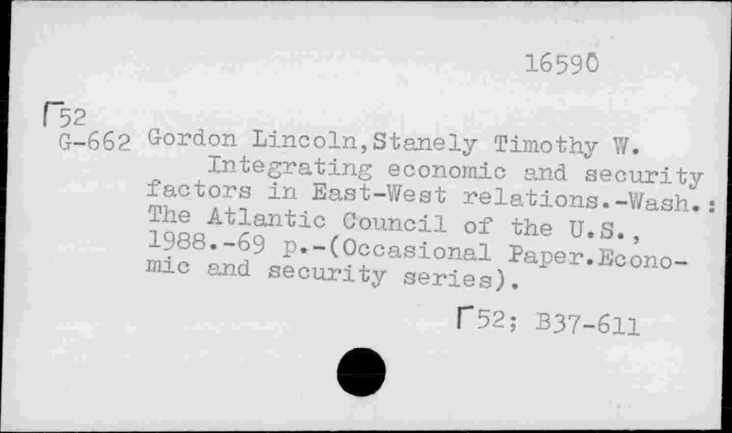 ﻿16590
F52
G-662 Gordon Lincoln,Stanely Timothy W.
Integrating economic and security in East"West relations.-Wash.: iQnQAtrnntlC,Gounci:L of the U.S.,
• * ° —(Occasional Paper.Econo 10 and security series).
C52; B37-611